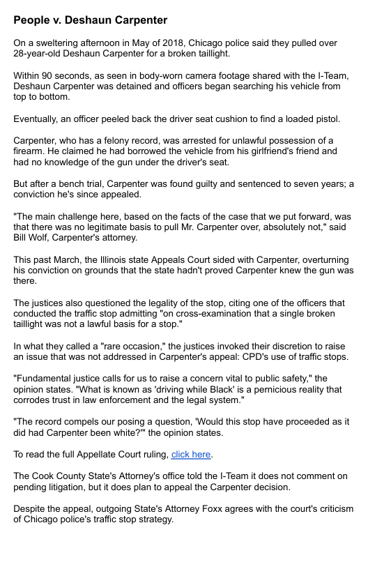 People v. Deshaun Carpenter On a sweltering afteroon in May of 2018, Chicago police said they pulled over 28-year-old Deshaun Carpenter for a broken taillight. Within 90 seconds, as seen in body-wom camera footage shared with the I-Team, Deshaun Carpenter was detained and officers began searching his vehicle from top to bottom. Eventually, an officer peeled back the driver seat cushion to find a loaded pistol. Carpenter, who has a felony record, was arrested for unlawful possession of a firearm. He claimed he had borrowed the vehicle from his girifriend’s friend and had no knowledge of the gun under the driver’s seat. But after a bench trial, Carpenter was found guilty and sentenced to seven years; a conviction he’s since appealed. *The main challenge here, based on the facts of the case that we put forward, was that there was no legitimate basis to pull Mr. Carpenter over, absolutely not,” said Bill Wolf, Carpenter’s attomey. This past March, the llinois state Appeals Court sided with Carpenter, overturning his conviction on grounds that the state hadn’t proved Carpenter knew the gun was there. The justices also questioned the legality of the stop, citing one of the officers that conducted the traffic stop admitting "on cross-examination that a single broken tailight was not a lawful basis for a stop." In what they called a "rare occasion,” the justices invoked their discretion to raise an issue that was not addressed in Carpenter’s appeal: CPD’s use of traffic stops. "Fundamental justice calls for us to raise a concern vital to public safety,” the opinion states. "What is known s ‘driving while Black’ is a pemicious reality that corrodes trust in law enforcement and the legal system.” "The record compels our posing a question, ’Would this stop have proceeded as it did had Carpenter been white?" the opinion states To read the full Appellate Court ruing, click here. The Cook County State’s Attomey’s office told the I-Team it does not comment on pending liigation, but it does plan to appeal the Carpenter decision. Despite the appeal, outgoing State’s Attorney Foxx agrees with the courts crticism of Chicago police’s traffic stop strategy.